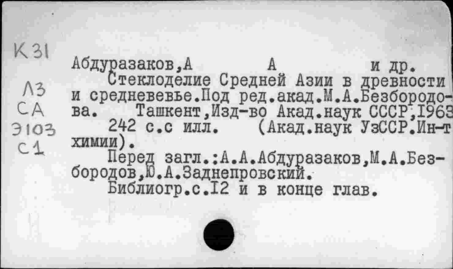 ﻿Абдуразаков,А	А	и др.
Лл Стеклоделие Средней Азии в древности
и средневевье.Под ред.акад.М.А.Безбородо-СА ва.	Ташкент,Изд-во Акад.наук СССР,1963
ЭЮ5 242 с.с илл.	(Акад.наук УзССР.Ин-т
химии).
Перед загл.:А.А.Абдуразаков,М.А.Без-бородов,Ю.А.Заднепровский.
Библиогр.с.12 и в конце глав.